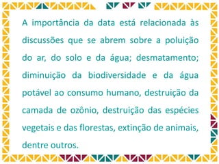 A importância da data está relacionada às
discussões que se abrem sobre a poluição
do ar, do solo e da água; desmatamento;
diminuição da biodiversidade e da água
potável ao consumo humano, destruição da
camada de ozônio, destruição das espécies
vegetais e das florestas, extinção de animais,
dentre outros.
 