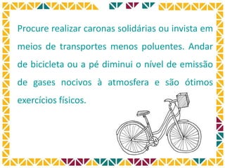 Procure realizar caronas solidárias ou invista em
meios de transportes menos poluentes. Andar
de bicicleta ou a pé diminui o nível de emissão
de gases nocivos à atmosfera e são ótimos
exercícios físicos.
 