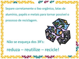 Separe corretamente o lixo orgânico, latas de
alumínio, papéis e metais para tornar possível o
processo de reciclagem.
Não se esqueça dos 3R’s:
reduza – reutilize – recicle!
 