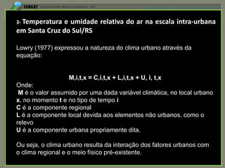 APRESENTAÇÃO EM PELOTAS (RS), 7 DE DEZEMBRO DE 2012




3- Temperatura e umidade relativa do ar na escala intra-urbana
em Santa Cruz do Sul/RS

Lowry (1977) expressou a natureza do clima urbano através da
equação:


                  M,i,t,x = C,i,t,x + L,i,t,x + U, i, t,x
Onde:
 M é o valor assumido por uma dada variável climática, no local urbano
x, no momento t e no tipo de tempo i
C é a componente regional
L é a componente local devida aos elementos não urbanos, como o
relevo
U é a componente urbana propriamente dita.

Ou seja, o clima urbano resulta da interação dos fatores urbanos com
o clima regional e o meio físico pré-existente.
 