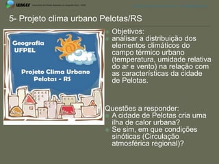 APRESENTAÇÃO EM PELOTAS (RS), 7 DE DEZEMBRO DE 2012




5- Projeto clima urbano Pelotas/RS
                           Objetivos:
                           analisar a distribuição dos
                            elementos climáticos do
                            campo térmico urbano
                            (temperatura, umidade relativa
                            do ar e vento) na relação com
                            as características da cidade
                            de Pelotas.


                        Questões a responder:
                         A cidade de Pelotas cria uma
                          ilha de calor urbana?
                         Se sim, em que condições
                          sinóticas (Circulação
                          atmosférica regional)?
 