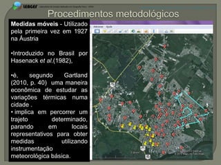APRESENTAÇÃO EM PELOTAS (RS), 7 DE DEZEMBRO DE 2012




Medidas móveis - Utilizado
pela primeira vez em 1927
na Áustria

•Introduzido no Brasil por
Hasenack et al.(1982),

•é,     segundo    Gartland
(2010, p. 40) uma maneira
econômica de estudar as
variações térmicas numa
cidade .
• implica em percorrer um
trajeto        determinado,
parando       em       locais
representativos para obter
medidas           utilizando
instrumentação
meteorológica básica.
 