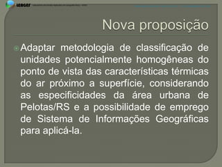 APRESENTAÇÃO EM PELOTAS (RS), 7 DE DEZEMBRO DE 2012




 Adaptar metodologia de classificação de
 unidades potencialmente homogêneas do
 ponto de vista das características térmicas
 do ar próximo a superfície, considerando
 as especificidades da área urbana de
 Pelotas/RS e a possibilidade de emprego
 de Sistema de Informações Geográficas
 para aplicá-la.
 