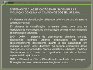 APRESENTAÇÃO EM MANAUS(AM), 13 DE junho DE 2012




SISTEMAS DE CLASSIFICAÇÃO DA PAISAGEM PARA A
AVALIAÇÃO DO CLIMA NA CAMADA DE DOSSEL URBANA

1°- sistema de classificação utilizando critérios de uso da terra e
cobertura vegetal.
2°- sistema de classificação na escala bairro, com base na
morfologia de construção, na configuração de ruas e nos materiais
de construção utilizados.
2004- OMM - sistema de classificação climática simples,
distinguindo   padrões     urbanos     organizados     em    ordem
aproximadamente decrescente quanto a sua capacidade em
impactar o clima local: discretiza no terreno urbanizado áreas
homogêneas denominadas "zonas climáticas urbanas“. Padrões
diferenciados com base na rugosidade, tipo de cobertura,
impermeabilização e usos.
2009 - Steward e Oke - Classificação centrada na paisagem.
Tipologias de usos da terra e morfologias urbanas.
 