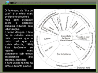 APRESENTAÇÃO EM MANAUS(AM), 13 DE junho DE 2012




O fenômeno da “ilha de
calor” é o efeito mais
evidente e também o
mais bem estudado
sobre      a   alteração
climática induzida pela
urbanização.
o termo designa o fato
de as cidades serem
mais quentes que o
meio rural que as
rodeia (García, 1990)
Este     fenômeno     se
registra            mais
claramente sob tempo
anticiclônico       (alta
pressão, céu limpo
e sem vento) no final da
tarde e durante a noite.
                                             Endlicher, 2012
 