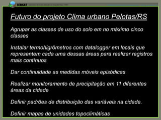 APRESENTAÇÃO EM MANAUS(AM), 13 DE junho DE 2012




Futuro do projeto Clima urbano Pelotas/RS
Agrupar as classes de uso do solo em no máximo cinco
classes

Instalar termohigrômetros com datalogger em locais que
representem cada uma dessas áreas para realizar registros
mais contínuos

Dar continuidade as medidas móveis episódicas

Realizar monitoramento de precipitação em 11 diferentes
áreas da cidade

Definir padrões de distribuição das variáveis na cidade.

Definir mapas de unidades topoclimáticas
 