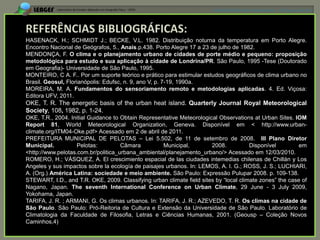 APRESENTAÇÃO EM MANAUS(AM), 13 DE junho DE 2012




HASENACK, H.; SCHMIDT J.; BECKE, V.L. 1982. Distribuição noturna da temperatura em Porto Alegre.
Encontro Nacional de Geógrafos, 5., Anais.p.438. Porto Alegre 17 a 23 de julho de 1982.
MENDONÇA, F. O clima e o planejamento urbano de cidades de porte médio e pequeno: proposição
metodológica para estudo e sua aplicação à cidade de Londrina/PR. São Paulo, 1995 -Tese (Doutorado
em Geografia)- Universidade de São Paulo, 1995.
MONTEIRO, C A. F.. Por um suporte teórico e prático para estimular estudos geográficos de clima urbano no
Brasil. Geosul, Florianópolis: Edufsc, n. 9, ano V, p. 7-19, 1990a.
MOREIRA, M. A. Fundamentos do sensoriamento remoto e metodologias aplicadas. 4. Ed. Viçosa:
Editora UFV, 2011.
OKE, T. R. The energetic basis of the urban heat island. Quarterly Journal Royal Meteorological
Society, 108, 1982, p. 1-24.
OKE, T.R., 2004. Initial Guidance to Obtain Representative Meteorological Observations at Urban Sites. IOM
Report 81, World Meteorological Organization, Geneva. Disponível em < http://www.urban-
climate.org/ITM04-Oke.pdf> Acessado em 2 de abril de 2011.
PREFEITURA MUNICIPAL DE PELOTAS – Lei 5.502, de 11 de setembro de 2008. III Plano Diretor
Municipal.          Pelotas:         Câmara         Municipal,         2008.           Disponível         em
<http://www.pelotas.com.br/politica_urbana_ambiental/planejamento_urbano/> Acessado em 12/03/2010.
ROMERO, H.; VÁSQUEZ, A. El crescimiento espacial de las ciudades intemedias chilenas de Chillán y Los
Angeles y sus impactos sobre la ecología de paisajes urbanos. In: LEMOS, A. I. G.; ROSS, J. S.; LUCHIARI,
A. (Org.) América Latina: sociedade e meio ambiente. São Paulo: Expressão Pulupar 2008. p. 109-138.
STEWART, I.D., and T.R. OKE, 2009. Classifying urban climate field sites by “local climate zones” the case of
Nagano, Japan. The seventh International Conference on Urban Climate, 29 June - 3 July 2009,
Yokohama, Japan.
TARIFA, J. R. ; ARMANI, G. Os climas urbanos. In: TARIFA, J. R.; AZEVEDO, T. R. Os climas na cidade de
São Paulo. São Paulo: Pró-Reitoria de Cultura e Extensão da Universidade de São Paulo. Laboratório de
Climatologia da Faculdade de Filosofia, Letras e Ciências Humanas, 2001. (Geousp – Coleção Novos
Caminhos,4)
 