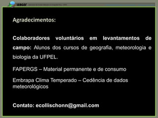 APRESENTAÇÃO EM MANAUS(AM), 13 DE junho DE 2012




Colaboradores   voluntários   em   levantamentos                         de
campo: Alunos dos cursos de geografia, meteorologia e
biologia da UFPEL.

FAPERGS – Material permanente e de consumo

Embrapa Clima Temperado – Cedência de dados
meteorológicos


Contato: ecollischonn@gmail.com
 