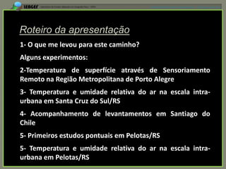 APRESENTAÇÃO EM MANAUS(AM), 13 DE junho DE 2012




1- O que me levou para este caminho?
Alguns experimentos:
2-Temperatura de superfície através de Sensoriamento
Remoto na Região Metropolitana de Porto Alegre
3- Temperatura e umidade relativa do ar na escala intra-
urbana em Santa Cruz do Sul/RS
4- Acompanhamento de levantamentos em Santiago do
Chile
5- Primeiros estudos pontuais em Pelotas/RS
5- Temperatura e umidade relativa do ar na escala intra-
urbana em Pelotas/RS
 
