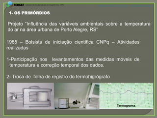 APRESENTAÇÃO EM PELOTAS (RS), 7 DE DEZEMBRO DE 2012



 1- OS PRIMÓRDIOS

Projeto “Influência das variáveis ambientais sobre a temperatura
do ar na área urbana de Porto Alegre, RS”

1985 – Bolsista de iniciação científica CNPq – Atividades
realizadas

1-Participação nos levantamentos das medidas móveis de
 temperatura e correção temporal dos dados.

2- Troca de folha de registro do termohigrógrafo
Arco
metálico




                                                            Termograma
 