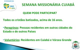 QUEM PODE PARTICIPAR?

Todos os cristãos batizados, acima de 16 anos.

Peregrinos: Pessoas residentes em outras cidades do
Estado e de outros Países

Voluntários:   Residentes em Cuiabá e Várzea Grande
 
