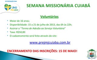 Voluntários
   Maior de 16 anos;
   Disponibilidade: 15 a 21 de julho de 2013, das 6h às 22h;
   Assinar o “Termo de Adesão ao Serviço Voluntário”
   Taxa: R$50,00
   O cadastramento será feito através do site:

                      www.prejmjcuiaba.com.br

ENCERRAMENTO DAS INSCRIÇÕES: 15 DE MAIO !
 