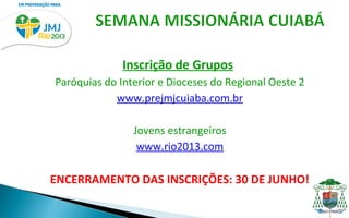 Inscrição de Grupos
Paróquias do Interior e Dioceses do Regional Oeste 2
            www.prejmjcuiaba.com.br

                Jovens estrangeiros
                 www.rio2013.com

ENCERRAMENTO DAS INSCRIÇÕES: 30 DE JUNHO!
 