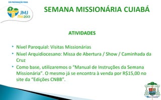 ATIVIDADES

   Nível Paroquial: Visitas Missionárias
   Nível Arquidiocesano: Missa de Abertura / Show / Caminhada da
    Cruz
   Como base, utilizaremos o “Manual de Instruções da Semana
    Missionária”. O mesmo já se encontra à venda por R$15,00 no
    site da “Edições CNBB”.
 