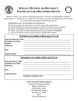 SEMANA MUNDIAL DO ROTARACT
                  INSCRIÇÃO PARA RECONHECIMENTO
   Rotaract Clubs e seus Rotary Clubs patrocinadores receberão reconhecimento do Rotary
International se realizarem, na semana de 13 de março, as quatro atividades aqui mencionadas
                       em comemoração da Semana Mundial do Rotaract.
      INSTRUÇÕES (USE LETRA DE FÔRMA OU DATILOGRAFE)
        Preencha devidamente o formulário de inscrição, descrevendo cada atividade.
        Dê uma estimativa do número de rotaractianos e rotarianos envolvidos em cada atividade.
        Solicite aos presidentes do Rotaract e Rotary Club que assinem todos os formulários.
        Remeta o formulário ao Rotary International para que seja recebido até 15 de abril.
        Anexe ao formulário as fotos, recortes de jornal e relatórios sobre o projeto.

                     INFORMAÇÃO SOBRE O ROTARACT CLUB
Nome do Rotaract Club: ____________________________________________________
Presidente do Clube: _____________________________________________________
Distrito:            _____________________________________________________
Endereço:            _____________________________________________________
                     _____________________________________________________
País:                _____________________________________________________

ASSINATURA:                 _____________________________________________________

                       INFORMAÇÃO SOBRE O ROTARY CLUB
Nome do Rotary Club: _____________________________________________________
Presidente do Clube: _____________________________________________________
Endereço:            _____________________________________________________
                     _____________________________________________________
País:                _____________________________________________________

ASSINATURA:                 _____________________________________________________
                            Presidente do Rotary Club


                                    ENVIE ESTE FORMULÁRIO A:
                                   Community Programs Section
                                      Rotary International
                                       One Rotary Center
                                     1560 Sherman Avenue
                                      Evanston, IL 60201
                                             EUA
                                      Fax: 847-866-6116
 