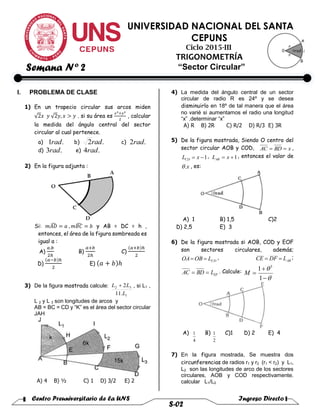 Centro Preuniversitario de la UNS Ingreso Directo
S-02
UNIVERSIDAD NACIONAL DEL SANTA
CEPUNS
Ciclo 2015-III
TRIGONOMETRÍA
“Sector Circular”
I. PROBLEMA DE CLASE
1) En un trapecio circular sus arcos miden
√2𝑥 𝑦 √2𝑦, 𝑥 > 𝑦 . si su área es
𝑥2+𝑦2
2
, calcular
la medida del ángulo central del sector
circular al cual pertenece.
a) .1rad b) .2rad c) .2rad
d) .3rad e) .4rad
2) En la figura adjunta :
Si: 𝑚𝐴𝐷̂ = 𝑎 , 𝑚𝐵𝐶̂ = 𝑏 y AB = DC = h ,
entonces, el área de la figura sombreada es
igual a :
A)
𝑎.𝑏
2ℎ
B)
𝑎+𝑏
2ℎ
C)
(𝑎+𝑏)ℎ
2
D)
(𝑎−𝑏)ℎ
2
E) (𝑎 + 𝑏)ℎ
3) De la figura mostrada calcule:
1
32
.11
2
L
LL  , si L1 ,
L 2 y L 3 son longitudes de arcos y
AB = BC = CD y “K” es el área del sector circular
JAH
A) 4 B) ½ C) 1 D) 3/2 E) 2
4) La medida del ángulo central de un sector
circular de radio R es 24º y se desea
disminuirlo en 18º de tal manera que el área
no varié si aumentamos el radio una longitud
“x” .determinar “x”
A) R B) 2R C) R/2 D) R/3 E) 3R
5) De la figura mostrada, Siendo O centro del
sector circular AOB y COD, xBDAC  ,
1 xLCD
, 1 xLAB
, entonces el valor de
x. , es:
A) 1 B) 1,5 C)2
D) 2,5 E) 3
6) De la figura mostrada si AOB, COD y EOF
son sectores circulares, además;
CDLOBOA  , ABLDFCE  ;
EFLBDAC  . Calcule:





1
1 3
M
A)
4
1 B)
2
1 C)1 D) 2 E) 4
7) En la figura mostrada, Se muestra dos
circunferencias de radios r1 y r2 (r1 < r2) y L1,
L2 son las longitudes de arco de los sectores
circulares, AOB y COD respectivamente.
calcular L1/L2
Semana Nº 2
 