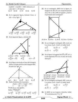 Lic. Rodolfo Carrillo Velàsquez Trigonometría.
Centro Preuniversitario de la UNS Ingreso Directo
S-03
3
𝑚∡𝐵𝐴𝐶 + 𝑚∡𝐴𝐵𝐶 = 106°; Entonces, el
valor de 𝐸 = 29. 𝑇𝑔𝐴 es:
A) 37 B) 46 C) 72 D) 66 E) 58
18. En la siguiente figura, Calcular 𝑆𝑒𝑛𝛼; si
𝐴𝐵 = 𝐶𝐷 y Tg𝛽 =
2
3
a)
2√65
65
b)
4√65
65
c)
2√15
65
d)
√15
15
e)
3√15
65
19. En la siguiente figura , calcular AD
a)
12
13
(2 − √13) b)
11
13
(2 − √3)
c)
20
13
(4 − √3) d)
20
13
e) 4 − √3
20. En la figura mostrada, el área del triángulo
AHB es el triple del área del triángulo BHC.
El valor de “tg𝜃”, es:
A) 1 B) 2 C) √2 D) 3 E) √3
21. Dado el sistema de ecuaciones:
{
𝑇𝑔(𝛼 − 25°) = 𝐶𝑡𝑔(𝛽 − 30°)
2𝛽 − 𝛼 = 35°
Donde 𝛽 𝑦 𝛼 son agudos,
Hallar:
𝑇𝑔(𝛽+𝛼−25°)
1+𝐶𝑜𝑠𝛽
A)
−2√3
9
B)
−3√3
2
C)
−2√3
3
D)
3√3
2
E)
2√3
3
22. En el rectángulo ABCD de la figura, la
longitud de AB y FC son respectivamente
2m y 4m .si AE y EM son iguales. ¿Cuál es
el perímetro del rectángulo?
A) 24 m B) 28 m C) 30 m D) 36 m E) 48 m
23. En un triángulo rectángulo ABC, recto en
C, se tiene: CscA – CosB =2. hallar SenA
a)
√2
2
b) √2 − 1 c)
√2−1
2
d) √3 − 1 e)
√3−1
2
24. En la figura la longitud del 𝑃𝑆̅̅̅̅ y 𝑅𝑇̅̅̅̅ es L y
la del segmento 𝑇𝑆̅̅̅̅ es k. el valor de K está
dado por:
A) 𝐿(𝑆𝑒𝑛𝛽 − 𝑆𝑒𝑛𝛼) B) 𝐿(𝑆𝑒𝑛𝛽 + 𝑆𝑒𝑛𝛼)
C) 𝐿(𝑆𝑒𝑛𝛽 ∗ 𝑆𝑒𝑛𝛼) D) 𝐿(𝑆𝑒𝑛𝛼 − 𝑆𝑒𝑛𝛽)
E) 𝐿𝑆𝑒𝑛𝛼 + 𝑆𝑒𝑛𝛽
25. En un triángulo rectángulo ABC, recto en
C, se tiene: CscA – CosB =2. hallar SenA
a)
√2
2
b) √2 − 1 c)
√2−1
2
d) √3 − 1 e)
√3−1
2
26. Si ABCD en un trapecio isósceles, hallar
“R” en términos de “b” y "𝜃"
 