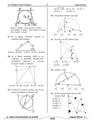 Lic. Rodolfo Carrillo Velàsquez Trigonometría.
Centro Preuniversitario de la UNS Ingreso Directo
S-03
4
A) 𝑏(1 + 𝑆𝑒𝑛𝜃) B) 𝑏. 𝐶𝑜𝑠𝜃(1 + 𝑆𝑒𝑛𝜃)
C) 𝑏. 𝑆𝑒𝑛𝜃(1 + 𝑆𝑒𝑐𝜃) D) 𝑏. 𝑆𝑒𝑛𝜃(1 + 𝐶𝑜𝑠𝜃)
E) 𝑏. 𝐶𝑜𝑠𝜃(1 + 𝐶𝑜𝑠𝜃)
27. De la figura mostrada, calcular el
perímetro del triángulo.
A) 24 m B) 28 m C) 30 m D) 36 m E) 48 m
28. En la figura mostrada, ABCD es un
cuadrado, si AM=2BM, M<DNC=90°,
m<DAN=𝜃. Entonces, al calcular
63(𝑇𝑔𝜃 + 𝐶𝑡𝑔𝜃) se obtiene:
A) 110 B) 120 C) 125 D) 130 E) 135
29. Si AOB es un sector circular, y D y E son
puntos de tangencia, Calcular 𝑇𝑔𝜃
A) √3 − 2√2 B) 2 + √3 C) √3 − 1
D) √3 + 1 E) 2√3 + 2
30. Del grafico, Calcular 𝑇𝑔𝛼. 𝑇𝑔𝛽
a)
2
3
b)
1
3
c)
1
9
d)
2
9
e)
4
9
31. Si 𝑚 𝐴𝐶̂ = 𝑚 𝐶𝐵̂ , calcular 𝐶𝑡𝑔𝜃
a) √2 b) √2 + 1 c)
2√2−1
2
d)
√2−1
7
e)
2√2+1
7
32. Calcular 𝐶𝑡𝑔𝜃
a)
3
2
b)
4
7
c)
2
3
d)
7
4
e)
1
9
33. Si “M” es punto medio del arco AB ,
Calcular 𝑇𝑔𝜃
a) √6 +3
b) √6 + 2
c) 3√6 + 2
d) 2√6 + 3
e) √6 + 6
 