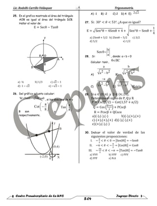 Lic. Rodolfo Carrillo Velàsquez Trigonometría.
Centro Preuniversitario de la UNS Ingreso Directo
S-04
4
25. En el grafico mostrado el área del triángulo
AOB es igual al área del triángulo DCB.
Hallar el valor de:
E = Secθ − Tanθ
y
x
θ
A
B
C
D
O
a) ½ b) 1/3 c) √2 − 1
d) 1 − √2 e) −√2 − 1
26. Del gráfico adjunto calcular:
, si las abscisas de A y
B son y
respectivamente.
A) -1 B) -2 C) 2 D) 4 E)
27. Si: 30° < 𝜃 < 53°. ¿A que es igual?
E = √Sen2θ − 4Senθ + 4 + √Sen2θ − Senθ +
1
4
a) 2Senθ + 5/2 b) 2Senθ − 5/2 c) 3/2
d) 5/2 e) 1/2
28. Si: , donde: a < b < 0
Calcular: tan
A) B)
C) D) E)-b/a
29. Si α ∈ 〈0; π〉 y β ∈ 〈π; 2π〉,
Determine el signo de P, Q y R
P = Csc(β/2) − Cot(1,57 + α/2)
Q = Cos (
β+α
2
) + PCscβ
R = Pcscβ + QCscα
a)(-),(-),(-) b)(-),(+),(+)
c) (+),(+),(+) d)(-),(-),(+)
e)(+),(-),(-)
30. Indicar el valor de verdad de las
siguientes proposiciones:
I. −
π
2
< 𝜃 < 0 → |Sen|θ|| = −Senθ
II. −π < 𝜃 < −
π
2
→ |Cos|θ|| = Cosθ
III. −
3π
2
< 𝜃 < −𝜋 → |Tan|θ|| = −Tanθ
a) VVV b) VFF c) FVV
d) FFF e) N.A
W=Tanθ 10Cosθ
π
Cot
8
 
 
 
π
Tan
8
 
 
 
(0;4)
(-2;0)
A
B
y
X
2 2
b
Sen
a

IIC
a
a b2 2
b
a b2 2
a
a b2 2


b
a b2 2


 