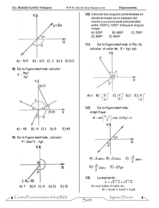Lic. Rodolfo Carrillo Velásquez WWW.lobo-de-fama.blogspot.com Trigonometría.
Centro Preuniversitario de la UNS Ingreso Directo
S-04
A) – 5/2 B) – 3/2 C) -1 D) ½ E) 3/2
8) De la figura mostrada calcular:


tg
tg
E
9

A) – 49 B) -9 C) 1 D) 9 E) 49
9) De la figura mostrada, calcular:
F= 3sec2
 - tg
A) 7 B) 9 C) 11 D) 13 E) 15
10) Calcular dos ángulos coterminales en
donde el mayor es el séxtuplo del
menor y su suma está comprendido
entre 1000ºy 1050º. Indique el ángulo
mayor.
A) 630º B) 680º C) 700º
D) 800º E) 864º
11) De la figura mostrada si P(a;-b),
calcular el valor de: E = tg.tg
A)-1 B)
2







a
b C)
2






b
a D) 1 E)
2






a
b
12) De la figura mostrada,
simplifique:
)().cos(.
2







 
 CtgsenM
A) sen.2 B) Cos.2 C) sen.
2
2
D) Cos.
2
2 E) Tg.2
13) La expresión :
E = √θ − 2 + √4 − θ
Es real, hallar el valor de:
M = Senθ + Tanθ + Cosθ
 