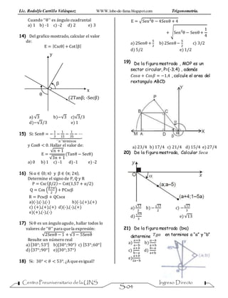 Lic. Rodolfo Carrillo Velásquez WWW.lobo-de-fama.blogspot.com Trigonometría.
Centro Preuniversitario de la UNS Ingreso Directo
S-04
Cuando ‘‘θ’’ es ángulo cuadrantal
a) 1 b) -1 c) -2 d) 2 e) 3
14) Del grafico mostrado, calcular el valor
de:
E = |Cscθ| + Cot|β|
x
y
(2Tanβ; -Secβ)
θ
β
a) √3 b)−√3 c)√3/3
d)−√3/3 e) 1
15) Si: Senθ = −
1
3
−
1
15
−
1
35
− ⋯⏟
´´n´´términos
y Cosθ < 0. Hallar el valor de:
E =
√n + 1
√3n + 1
(Tanθ − Secθ)
a) 0 b) 1 c) -1 d) -1 e) -2
16) Si α ∈ 〈0; π〉 y β ∈ 〈π; 2π〉,
Determine el signo de P, Q y R
P = Csc(β/2)− Cot(1,57 + α/2)
Q = Cos (
β+α
2
) + PCscβ
R = Pcscβ + QCscα
a)(-),(-),(-) b)(-),(+),(+)
c) (+),(+),(+) d)(-),(-),(+)
e)(+),(-),(-)
17) Si θ es un ánguloagudo, hallar todos lo
valores de ‘‘θ’’ para que la expresión:
√2Senθ − 1 + √3 − 5Senθ
Resulte un número real
a) [30°; 53°] b)[30°;90°〉 c) [53°;60°]
d) [37°;90°] e)[30°;37°〉
18) Si: 30° < 𝜃 < 53°. ¿A que es igual?
E = √Sen2
θ − 4Senθ + 4
+ √Sen2
θ − Senθ+
1
4
a) 2Senθ +
5
2
b) 2Senθ−
5
2
c) 3/2
d) 5/2 e) 1/2
19) De la figura mostrada , MOP es un
sector circular, P=(-3;4) , además
𝐶𝑜𝑠𝛼 + 𝐶𝑜𝑠𝛽 = −1,4 , calcule el area del
rextangulo ABCD
a) 23/4 b) 17/4 c) 21/4 d) 15/4 e) 27/4
20) De la figura mostrada, Calcular 𝑆𝑒𝑐𝛼
a)
√13
2
b) −
√13
2
c) −
√13
3
d)
√13
3
e) √13
21) De la figura mostrada (b>a)
determine 𝑇𝑔𝛼 en terminos a “a” y “b”
a)
𝑎+𝑏
a−b
b)
𝑎−𝑏
a+b
c)
𝑎+𝑏
b−a
d)
𝑏−𝑎
a+b
e)
𝑎+𝑏
2a−b
 