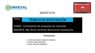 GRUPO N°03
Tema:
CURSO: Formulación de proyectos de inversión
DOCENTE: Mg. Rocío Verónica Rasmuzzen Santamaría
TRABAJO DE INVESTIGACIÓN
INTEGRANTES​:
1. SOTO VALVERDE, MARCIA VANESSA
2. CIERTO JAPA, MAXIMO
3. ABAL ASCAYO, EMERSON
 