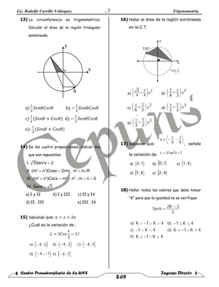 Lic. Rodolfo Carrillo Velàsquez Trigonometría.
Centro Preuniversitario de la UNS Ingreso Directo
S-05
3
13) La circunferencia es trigonométrica.
Calcular el área de la región triangular
sombreada.
x
y
θ
a)
1
4
𝑆𝑒𝑛𝜃𝐶𝑜𝑠𝜃 b) −
1
4
𝑆𝑒𝑛𝜃𝐶𝑜𝑠𝜃
c)
1
4
(𝑆𝑒𝑛𝜃 + 𝐶𝑜𝑠𝜃) d) −
1
2
𝑆𝑒𝑛𝜃𝐶𝑜𝑠𝜃
e)-
1
4
(𝑆𝑒𝑛𝜃 + 𝐶𝑜𝑠𝜃)
14) De las cuatro proposiciones, indicar dos
que son imposibles:
I. √3Sen2
x  2
II. (m2
n2
)Cosx  2mn , m nR
III. (m2
n2
)Cscx  m2
n2
; m  n 0
IV. Secx  √3
a) I y II b) I y III c) II y IV
d) II , III e) III , IV
15) Sabiendo que: 𝜋 < 𝑥 < 2𝜋
¿Cuál es la variación de :
𝐿 = 3𝐶𝑜𝑠
𝑥
2
− 1?
16) Hallar el área de la región sombreada
en la C.T.
17) Sabiendo que: , señale
la variación de:
18) Hallar todos los valores que debe tomar
"K" para que la igualdad no se verifique:
 