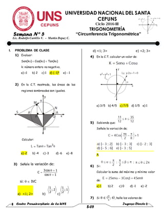 Centro Preuniversitario de la UNS Ingreso Directo
S-05
UNIVERSIDAD NACIONAL DEL SANTA
CEPUNS
Ciclo 2016-III
TRIGONOMETRÍA
“Circunferencia Trigonométrica”
Lic. Rodolfo Carrillo V. - Martin Depaz C.
I. PROBLEMA DE CLASE
1) Evaluar:
Sen(k)  Cos(k)Tan(k)
k: número entero no negativo.
a) 1 b) 2 c) 1 d) (1)k
e) 1
2) En la C.T. mostrada, las áreas de las
regiones sombreadas son iguales.
Calcular:
a) -2 b) -4 c) -3 d) -6 e) -8
3) Señale la variación de:
si:  IVC
a) <1; 2> b) c)
d) <1; 3> e) <2; 3>
4) En la C.T. calcular un valor de:
a) 3/5 b) 4/5 c) 7/5 d) 1/5 e) 1
5) Sabiendo que:
Señale la variación de;
A
6) Si:
Calcular la suma del máximo y mínimo valor
de:
a) 1 b) 2 c) 0 d) -1 e) -2
7) Si θ ∈ 〈π
3
; 4〉, halle los valores de:
1cos
1cos3
C



2;
2
1
1;
2
1
Semana Nº 5
 