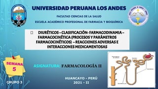  DIURÉTICOS – CLASIFICACIÓN- FARMACODINAMIA –
FARMACOCINÉTICA (PROCESOS Y PARÁMETROS
FARMACOCINÉTICOS) – REACCIONES ADVERSAS E
INTERACCIONES MEDICAMENTOSAS
UNIVERSIDAD PERUANA LOS ANDES
FACULTAD CIENCIAS DE LA SALUD
ESCUELA ACADÉMICO PROFESIONAL DE FARMACIA Y BIOQUÍMICA
ASIGNATURA: FARMACOLOGÍA II
HUANCAYO - PERÚ
2021 - II
GRUPO 3
SEMANA
5
 