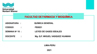 ASIGNATURA : QUÍMICA GENERAL
SEMANA No 10 : LEYES DE GASES IDEALES
DOCENTE : Mg. Q.F. MIGUEL VASQUEZ HUAMAN
LIMA-PERU
2021
CODIGO : FB5021
UNIVERSIDAD NORBERT WIENER
FACULTAD DE FARMACIA Y BIOQUÍMICA
 
