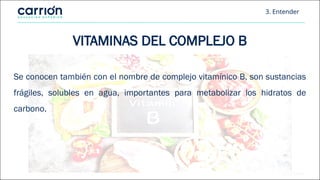 3. Entender
VITAMINAS DEL COMPLEJO B
Se conocen también con el nombre de complejo vitamínico B, son sustancias
frágiles, solubles en agua, importantes para metabolizar los hidratos de
carbono.
 