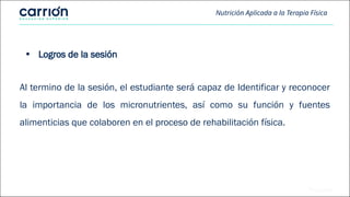 Nutrición Aplicada a la Terapia Física
• Logros de la sesión
Al termino de la sesión, el estudiante será capaz de Identificar y reconocer
la importancia de los micronutrientes, así como su función y fuentes
alimenticias que colaboren en el proceso de rehabilitación física.
 