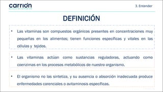 3. Entender
• Las vitaminas son compuestos orgánicos presentes en concentraciones muy
pequeñas en los alimentos; tienen funciones específicas y vitales en las
células y tejidos.
DEFINICIÓN
• El organismo no las sintetiza, y su ausencia o absorción inadecuada produce
enfermedades carenciales o avitaminosis específicas.
• Las vitaminas actúan como sustancias reguladoras, actuando como
coenzimas en los procesos metabólicos de nuestro organismo.
 