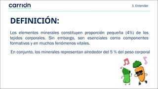 3. Entender
DEFINICIÓN:
Los elementos minerales constituyen proporción pequeña (4%) de los
tejidos corporales. Sin embargo, son esenciales como componentes
formativos y en muchos fenómenos vitales.
En conjunto, los minerales representan alrededor del 5 % del peso corporal
 