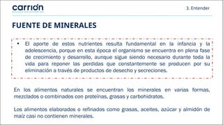 FUENTE DE MINERALES
• EI aporte de estos nutrientes resulta fundamental en la infancia y la
adolescencia, porque en esta época el organismo se encuentra en plena fase
de crecimiento y desarrollo, aunque sigue siendo necesario durante toda la
vida para reponer las perdidas que constantemente se producen por su
eliminación a través de productos de desecho y secreciones.
En los alimentos naturales se encuentran los minerales en varias formas,
mezclados o combinados con proteínas, grasas y carbohidratos.
Los alimentos elaborados o refinados como grasas, aceites, azúcar y almidón de
maíz casi no contienen minerales.
3. Entender
 