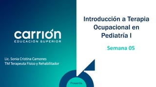 Introducción a Terapia
Ocupacional en
Pediatría I
Lic. Sonia Cristina Camones
TM Terapeuta Físico y Rehabilitador
Semana 05
 