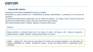 Contribuye al crecimiento saludable de la piel y el cabello.
Desempeña un papel central en el metabolismo de grasas, carbohidratos y proteínas, en su función de
coenzima.
La biotinaestá íntimamente relacionada con los niveles de glucosa en sangre, hasta el punto de que las
personas con diabetes tipo II suelen presentar carencias de esta vitamina.
Esta vitamina puede ayudar a mejorar el grosor y la textura de las uñas.
Origen animal: la principal fuente son las carnes, la yema de huevo, y las vísceras en general,
especialmente el hígado. También encontramos biotina en la leche.
Origen vegetal: los más ricos son la levadura de cerveza, los cereales integrales y sus derivados, los
hongos comestibles, la cebada, también las nueces, la soya, las arvejas frescas y garbanzos, mani,
chocolate.
Fuentes:
- Vitamina B8 o Biotina
 