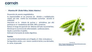 Prevención de anemia megaloblástica.
Es imprescindible en los procesos de división y multiplicación
celular, por este motivo las necesidades aumentan durante el
embarazo
Interviene en la síntesis de purinas y pirimidinas, por ello
participa en el metabolismo del ADN, ARN y proteínas.
Reduce el riesgo de aparición de defectos del tubo neural del feto.
Disminuye la ocurrencia de enfermedades cardiovasculares.
Ayuda a aumentar el apetito.
Estimula la formación de ácidos digestivos.
Fuentes
Las fuentes fundamentales son el hígado, el riñón, la levadura y
las legumbres verdes, y en menor cuantía la leche y sus derivados,
la carne, el pescado.
- Vitamina B9 (Ácido Fólico, folato, folacina )
Extraído de:
https://image.shutterstock.com/image-photo/green-peas-
closeup-260nw-1096480481.jpg
 