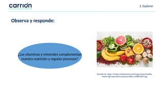 Extraído de: https://image.shutterstock.com/image-photo/healthy-
foods-high-potassium-products-600w-1548853667.jpg
2. Explorar
¿Las vitaminas y minerales complementan
nuestra nutrición y regulan procesos?
Observa y responde:
 