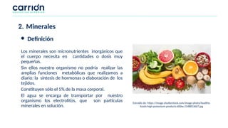 Los minerales son micronutrientes inorgánicos que
el cuerpo necesita en cantidades o dosis muy
pequeñas.
Sin ellos nuestro organismo no podría realizar las
amplias funciones metabólicas que realizamos a
diario: la síntesis de hormonas o elaboración de los
tejidos.
Constituyen sólo el 5% de la masa corporal.
El agua se encarga de transportar por nuestro
organismo los electrolitos, que son partículas
minerales en solución.
Extraído de: https://image.shutterstock.com/image-photo/healthy-
foods-high-potassium-products-600w-1548853667.jpg
2. Minerales
● Definición
 