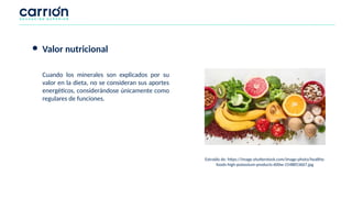 ● Valor nutricional
Cuando los minerales son explicados por su
valor en la dieta, no se consideran sus aportes
energéticos, considerándose únicamente como
regulares de funciones.
Extraído de: https://image.shutterstock.com/image-photo/healthy-
foods-high-potassium-products-600w-1548853667.jpg
 
