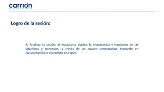 Logro de la sesión:
Al finalizar la sesión, el estudiante explica la importancia y funciones de las
vitaminas y minerales, a través de un cuadro comparativo, tomando en
consideración lo aprendido en clases.
 