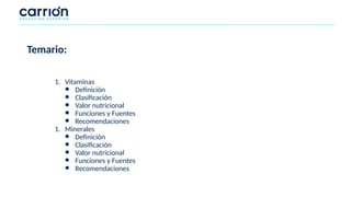 Temario:
1. Vitaminas
● Definición
● Clasificación
● Valor nutricional
● Funciones y Fuentes
● Recomendaciones
1. Minerales
● Definición
● Clasificación
● Valor nutricional
● Funciones y Fuentes
● Recomendaciones
 
