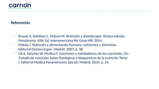 Referencias
- Krause A, Kathleen L, Mahan M. Nutrición y dietoterapia. Octava edición.
Pensylvania, USA: Ed. Interamericana Mc Graw Hill; 2014.
- Mataix J. Nutrición y alimentación humana: nutrientes y alimentos.
Editorial Océano Ergon. Madrid. 2007. p. 98
- Gil A, Sánchez de Medina F. Funciones y metabolismo de los nutrientes. En:
Tratado de nutrición: bases fisiológicas y bioquímicas de la nutrición Tomo
I. Editorial Médica Panamericana 2da ed. Madrid; 2010. p. 24.
 