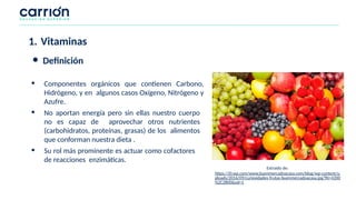 • Componentes orgánicos que contienen Carbono,
Hidrógeno, y en algunos casos Oxígeno, Nitrógeno y
Azufre.
• No aportan energía pero sin ellas nuestro cuerpo
no es capaz de aprovechar otros nutrientes
(carbohidratos, proteínas, grasas) de los alimentos
que conforman nuestra dieta .
• Su rol más prominente es actuar como cofactores
de reacciones enzimáticas.
1. Vitaminas
● Definición
Extraído de:
https://i0.wp.com/www.buenmercadoacasa.com/blog/wp-content/u
ploads/2016/09/curiosidades-frutas-buenmercadoacasa.jpg?fit=4200
%2C2800&ssl=1
 