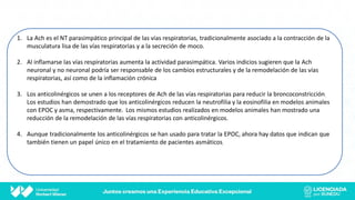 1. La Ach es el NT parasimpático principal de las vías respiratorias, tradicionalmente asociado a la contracción de la
musculatura lisa de las vías respiratorias y a la secreción de moco.
2. Al inflamarse las vías respiratorias aumenta la actividad parasimpática. Varios indicios sugieren que la Ach
neuronal y no neuronal podría ser responsable de los cambios estructurales y de la remodelación de las vías
respiratorias, así como de la inflamación crónica
3. Los anticolinérgicos se unen a los receptores de Ach de las vías respiratorias para reducir la broncoconstricción.
Los estudios han demostrado que los anticolinérgicos reducen la neutrofilia y la eosinofilia en modelos animales
con EPOC y asma, respectivamente. Los mismos estudios realizados en modelos animales han mostrado una
reducción de la remodelación de las vías respiratorias con anticolinérgicos.
4. Aunque tradicionalmente los anticolinérgicos se han usado para tratar la EPOC, ahora hay datos que indican que
también tienen un papel único en el tratamiento de pacientes asmáticos.
 