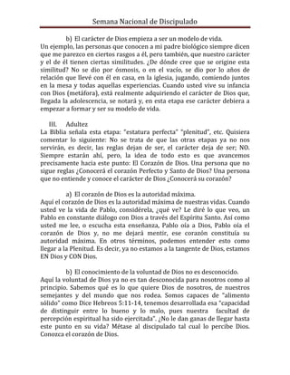 Semana Nacional de Discipulado

         b) El carácter de Dios empieza a ser un modelo de vida.
Un ejemplo, las personas que conocen a mi padre biológico siempre dicen
que me parezco en ciertos rasgos a él, pero también, que nuestro carácter
y el de él tienen ciertas similitudes. ¿De dónde cree que se origine esta
similitud? No se dio por ósmosis, o en el vacío, se dio por lo años de
relación que llevé con él en casa, en la iglesia, jugando, comiendo juntos
en la mesa y todas aquellas experiencias. Cuando usted vive su infancia
con Dios (metáfora), está realmente adquiriendo el carácter de Dios que,
llegada la adolescencia, se notará y, en esta etapa ese carácter debiera a
empezar a formar y ser su modelo de vida.

   III. Adultez
La Biblia señala esta etapa: “estatura perfecta” “plenitud”, etc. Quisiera
comentar lo siguiente: No se trata de que las otras etapas ya no nos
servirán, es decir, las reglas dejan de ser, el carácter deja de ser; NO.
Siempre estarán ahí, pero, la idea de todo esto es que avancemos
precisamente hacia este punto: El Corazón de Dios. Una persona que no
sigue reglas ¿Conocerá el corazón Perfecto y Santo de Dios? Una persona
que no entiende y conoce el carácter de Dios ¿Conocerá su corazón?

          a) El corazón de Dios es la autoridad máxima.
Aquí el corazón de Dios es la autoridad máxima de nuestras vidas. Cuando
usted ve la vida de Pablo, considérela, ¿qué ve? Le diré lo que veo, un
Pablo en constante diálogo con Dios a través del Espíritu Santo. Así como
usted me lee, o escucha esta enseñanza, Pablo oía a Dios, Pablo oía el
corazón de Dios y, no me dejará mentir, ese corazón constituía su
autoridad máxima. En otros términos, podemos entender esto como
llegar a la Plenitud. Es decir, ya no estamos a la tangente de Dios, estamos
EN Dios y CON Dios.

         b) El conocimiento de la voluntad de Dios no es desconocido.
Aquí la voluntad de Dios ya no es tan desconocida para nosotros como al
principio. Sabemos qué es lo que quiere Dios de nosotros, de nuestros
semejantes y del mundo que nos rodea. Somos capaces de “alimento
sólido” como Dice Hebreos 5:11-14, tenemos desarrollada esa “capacidad
de distinguir entre lo bueno y lo malo, pues nuestra facultad de
percepción espiritual ha sido ejercitada”. ¿No le dan ganas de llegar hasta
este punto en su vida? Métase al discipulado tal cual lo percibe Dios.
Conozca el corazón de Dios.
 
