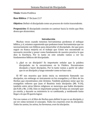 Semana Nacional de Discipulado

Título: Visión Profética

Base Bíblica: 1ª De Juan 2:17

Objetivo: Definir el discipulado como un proceso de visión trascendente.

Proposición: El discipulado consiste en caminar hacia la visión que Dios
desea que alcancemos.


                               Introducción
   Muchas veces cuando tenemos herramientas perdemos el enfoque
bíblico, y sí, estamos suponiendo que podemos tener herramientas que no
necesariamente son bíblicas para desarrollar el discipulado. Así que para
seguir en franca mejoría en el trabajo que Cristo nos encomendó es
necesario recordar y poner como fundamento de nuestra practica lo que
dice la Escritura. Por lo tanto en este estudio vamos a ver los
fundamentos bíblicos del discipulado.

   1. ¿Qué es un discípulo? Es importante señalar que la palabra
      discipulado no la encontramos en la Palabra. Encontramos
      discípulo y hacer discípulos. Por lo tanto vamos a partir de saber
      que es un discípulo y luego entender como se hace uno.

    El NT nos muestra que Jesús inicia su ministerio llamando sus
discípulos, sin embargo es únicamente en los evangelios y el libro de los
Hechos que encontramos este término. También podemos notar que los
evangelios refieren que Juan el Bautista tenía discípulos (Mt. 9:14),
también entre otros líderes religiosos se menciona que había discípulos
(Jn.9:28 y Mc. 2:18). Esto es importante porque Él toma un concepto que
ya existía, y durante su ministerio lo va cambiando, y moldeando hasta
llegar a lo que Él quería lograr.

Por eso vamos a ir al libro de Hechos para definir lo que es un discípulo, y
así ver cómo terminó el concepto. Todos los creyentes eran los discípulos.
Todos los santos, los salvos, los hermanos, eran los discípulos.
 