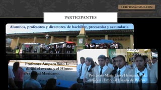 LUIHTEZ@GMAIL.COM



                                PARTICIPANTES

Alumnos, profesores y directores de bachiller, preescolar y secundaria




                                                            Alumnos de tercer grado.

        Profesora Amparo Soto L.
        dirijió el evento y el Himno
        Nacional Mexicano.                    Profesora María Luisa Hernández H.
                                              dirijió el Himno al Estado de Puebla.
 