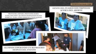 LUIHTEZ@GMAIL.COM

                                             GENTE DEL PUEBLO CON TRIPTICOS
                                                   ACERCA DEL ABORTO
    PROFESORA AMPARO, PROFESORA MARÍA
LUISA, DOCTOR Y ALUMNOS DESPEJANDO DUDAS
SOBRE EL TEMA: CÓMO EJERCER LA SEXUALIDAD.




ALUMNOS ESPERANDO UN REFRIGERIO
      DESPUES DEL EVENTO
 